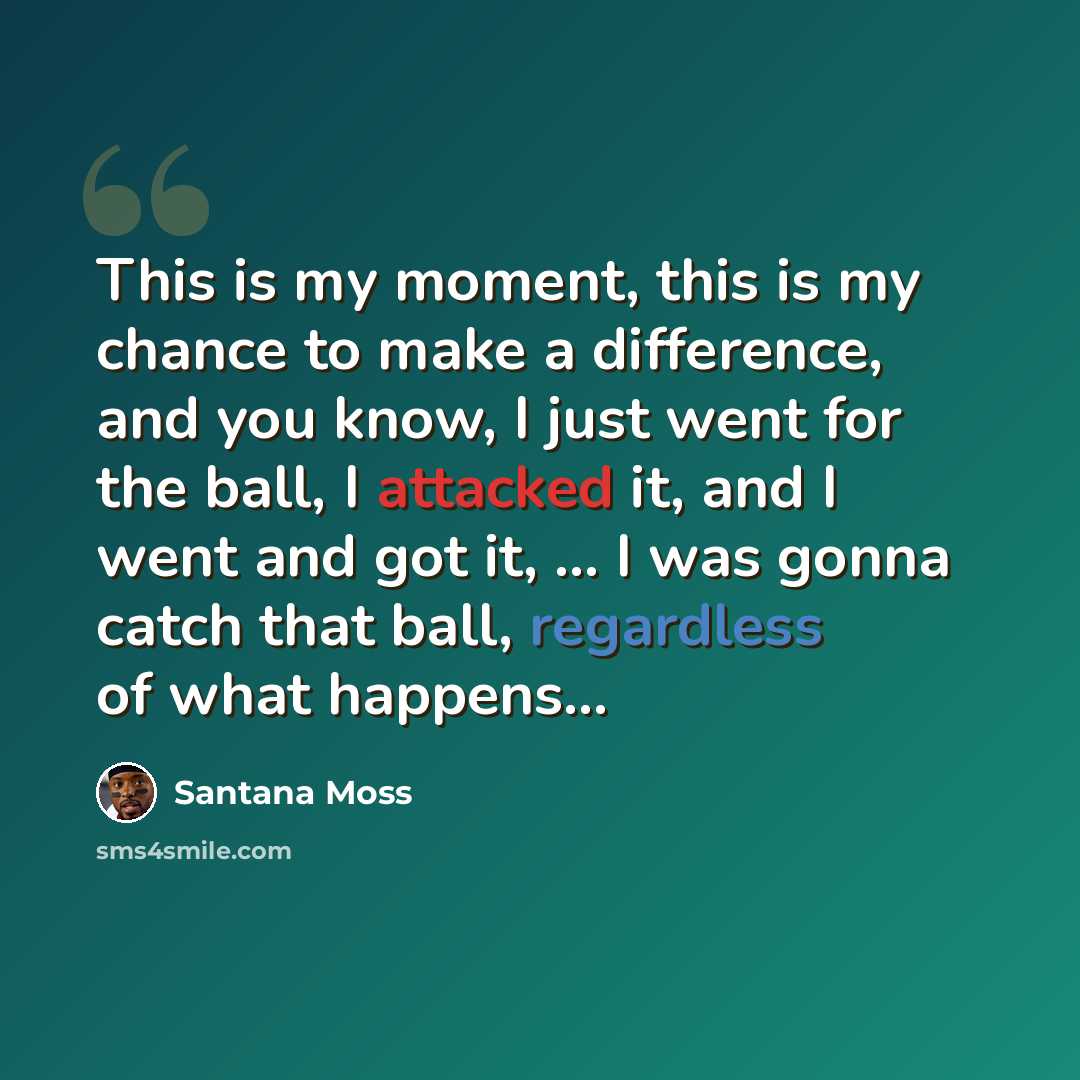 “This is my moment, this is my chance to make a difference, and you know, I just went for the ball, I attacked it, and I went and got it, ... I was gonna catch that ball, regardless of what happens...” quote by Santana Moss