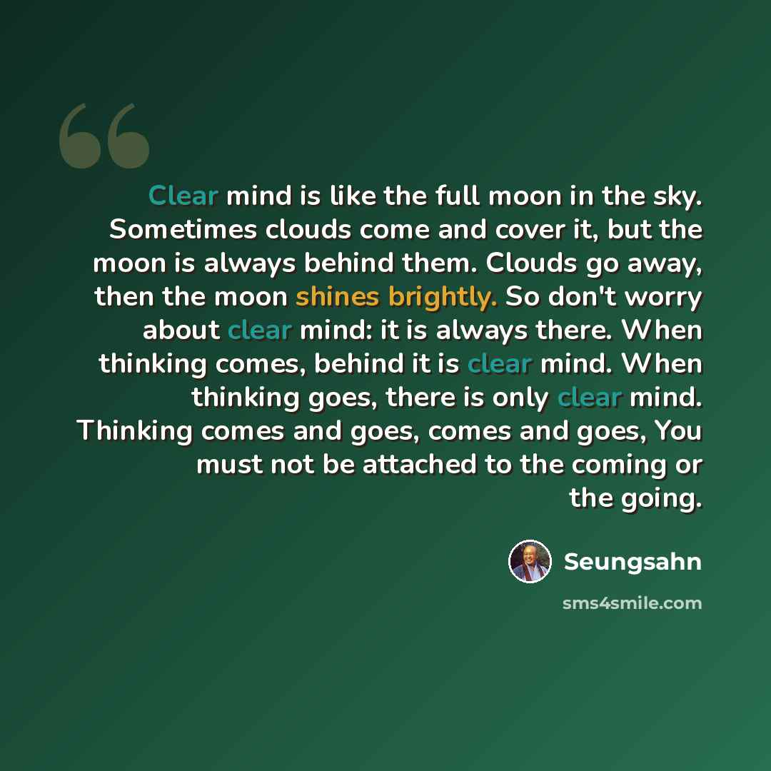 “Clear mind is like the full moon in the sky. Sometimes clouds come and cover it, but the moon is always behind them. Clouds go away, then the moon shines brightly. So don't worry about clear mind: it is always there. When thinking comes, behind it is clear mind. When thinking goes, there is only…” quote by Seungsahn