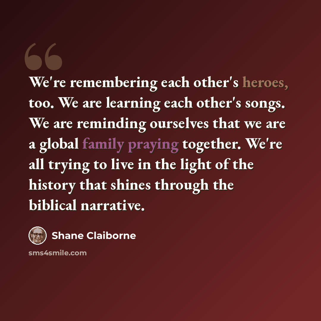 “We're remembering each other's heroes, too. We are learning each other's songs. We are reminding ourselves that we are a global family praying together. We're all trying to live in the light of the history that shines through the biblical narrative.” quote by Shane Claiborne