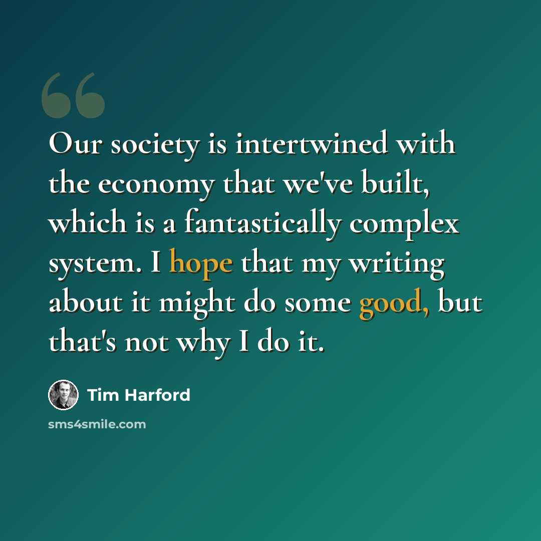 “Our society is intertwined with the economy that we've built, which is a fantastically complex system. I hope that my writing about it might do some good, but that's not why I do it.” quote by Tim Harford