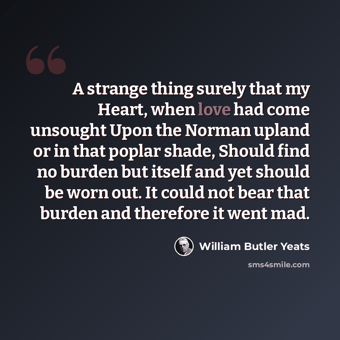 “A strange thing surely that my Heart, when love had come unsought Upon the Norman upland or in that poplar shade, Should find no burden but itself and yet should be worn out. It could not bear that burden and therefore it went mad.” quote by William Butler Yeats