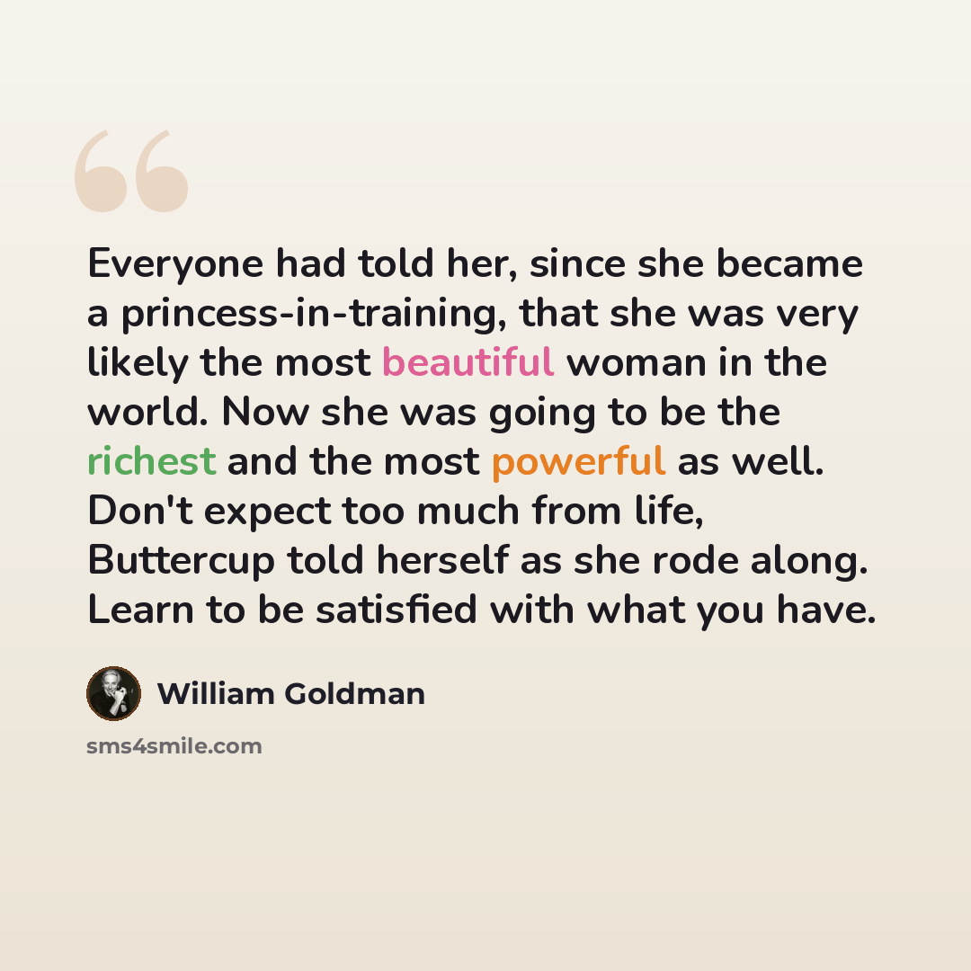 “Everyone had told her, since she became a princess-in-training, that she was very likely the most beautiful woman in the world. Now she was going to be the richest and the most powerful as well. Don't expect too much from life, Buttercup told herself as she rode along. Learn to be satisfied with…” quote by William Goldman