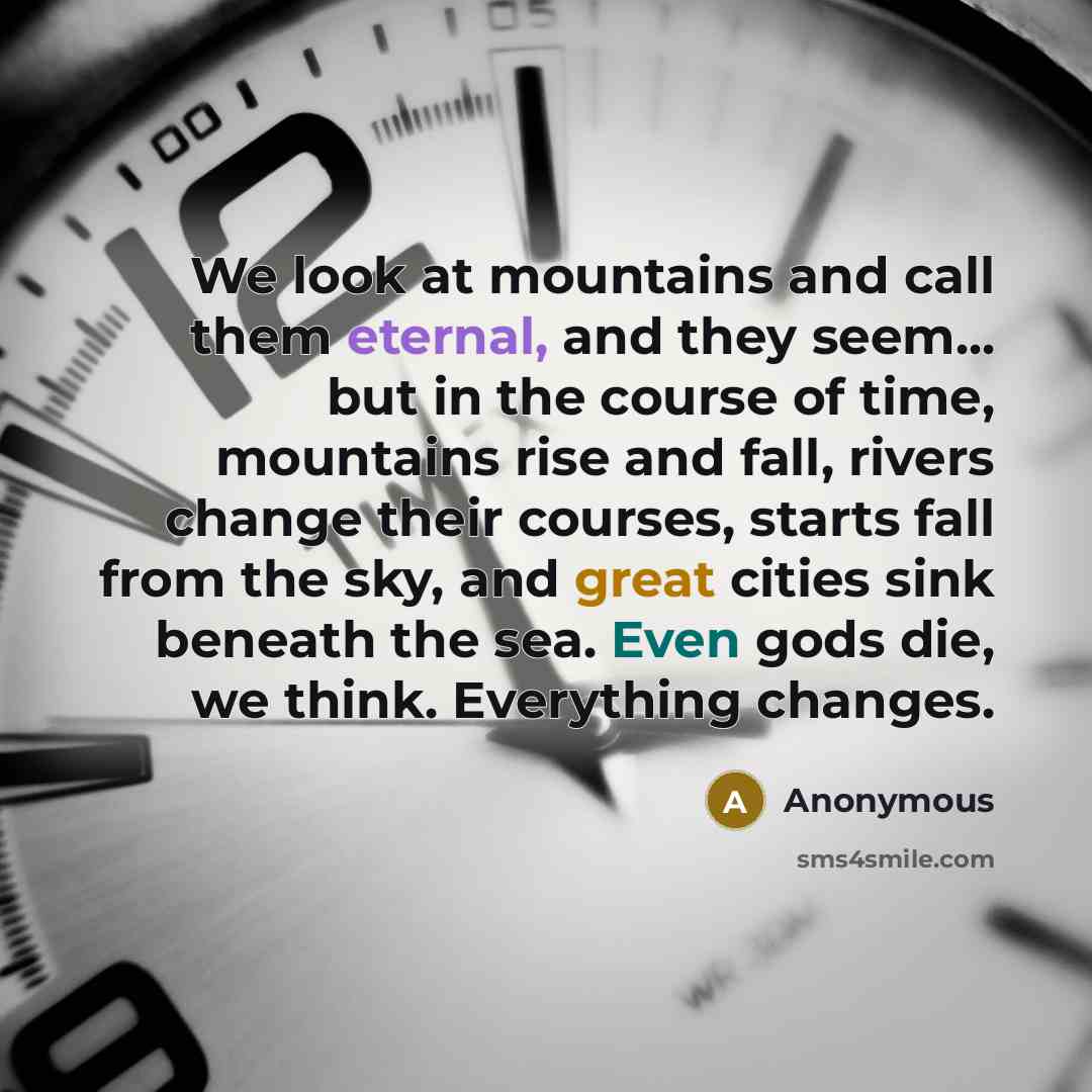 “We look at mountains and call them eternal, and they seem... but in the course of time, mountains rise and fall, rivers change their courses, starts fall from the sky, and great cities sink beneath the sea. Even gods die, we think. Everything changes.” quote by Anonymous