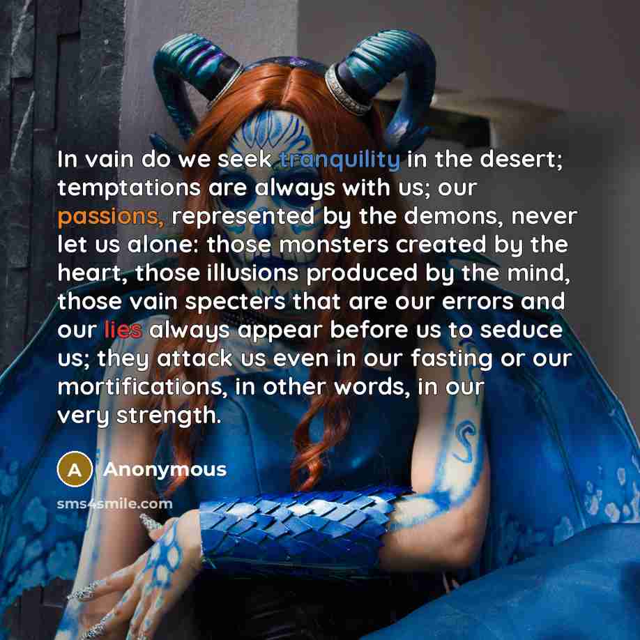 “In vain do we seek tranquility in the desert; temptations are always with us; our passions, represented by the demons, never let us alone: those monsters created by the heart, those illusions produced by the mind, those vain specters that are our errors and our lies always appear before us to…” quote by Anonymous