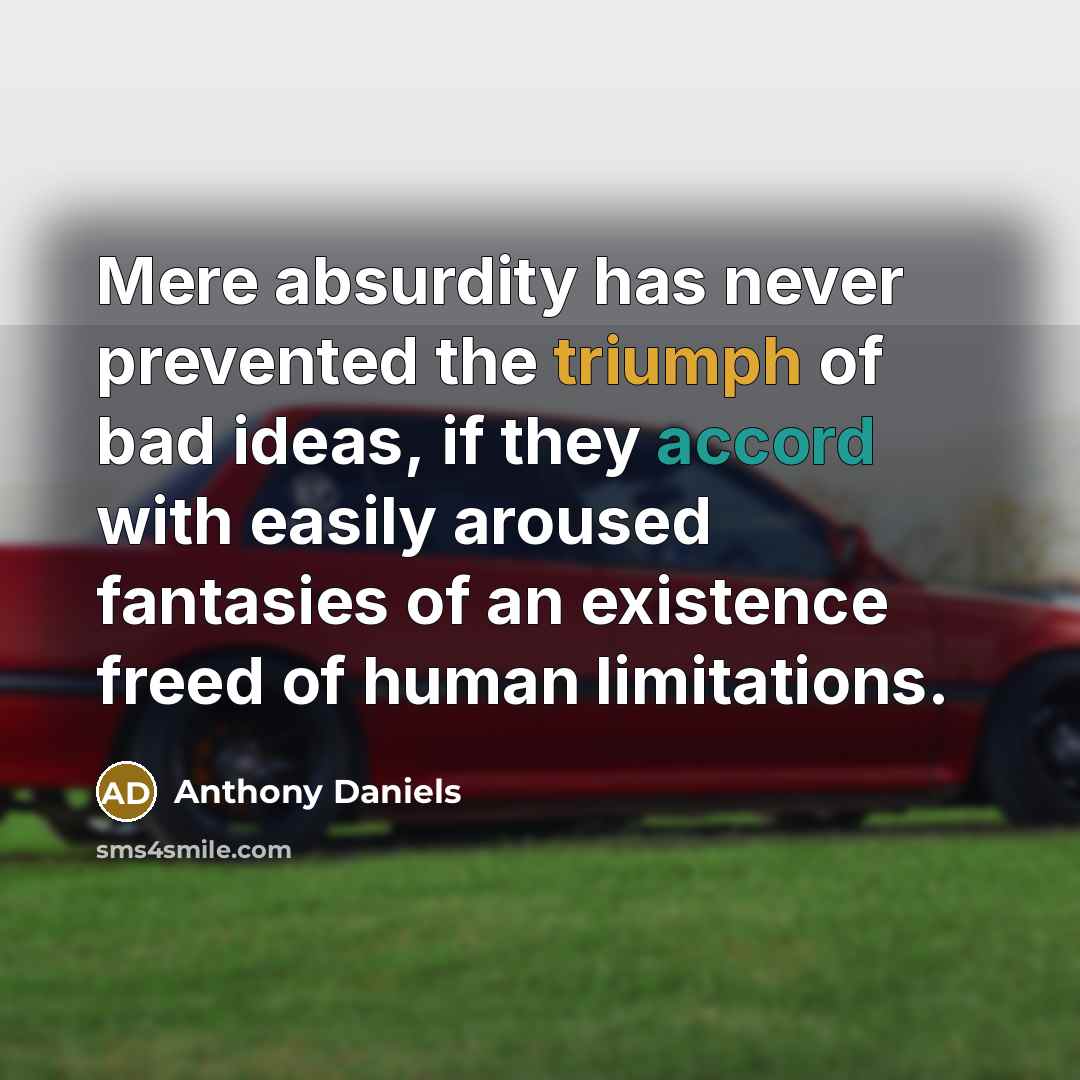“Mere absurdity has never prevented the triumph of bad ideas, if they accord with easily aroused fantasies of an existence freed of human limitations.” quote by Anthony Daniels