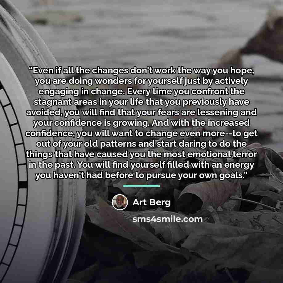 “Even if all the changes don't work the way you hope, you are doing wonders for yourself just by actively engaging in change. Every time you confront the stagnant areas in your life that you previously have avoided, you will find that your fears are lessening and your confidence is growing. And…” quote by Art Berg