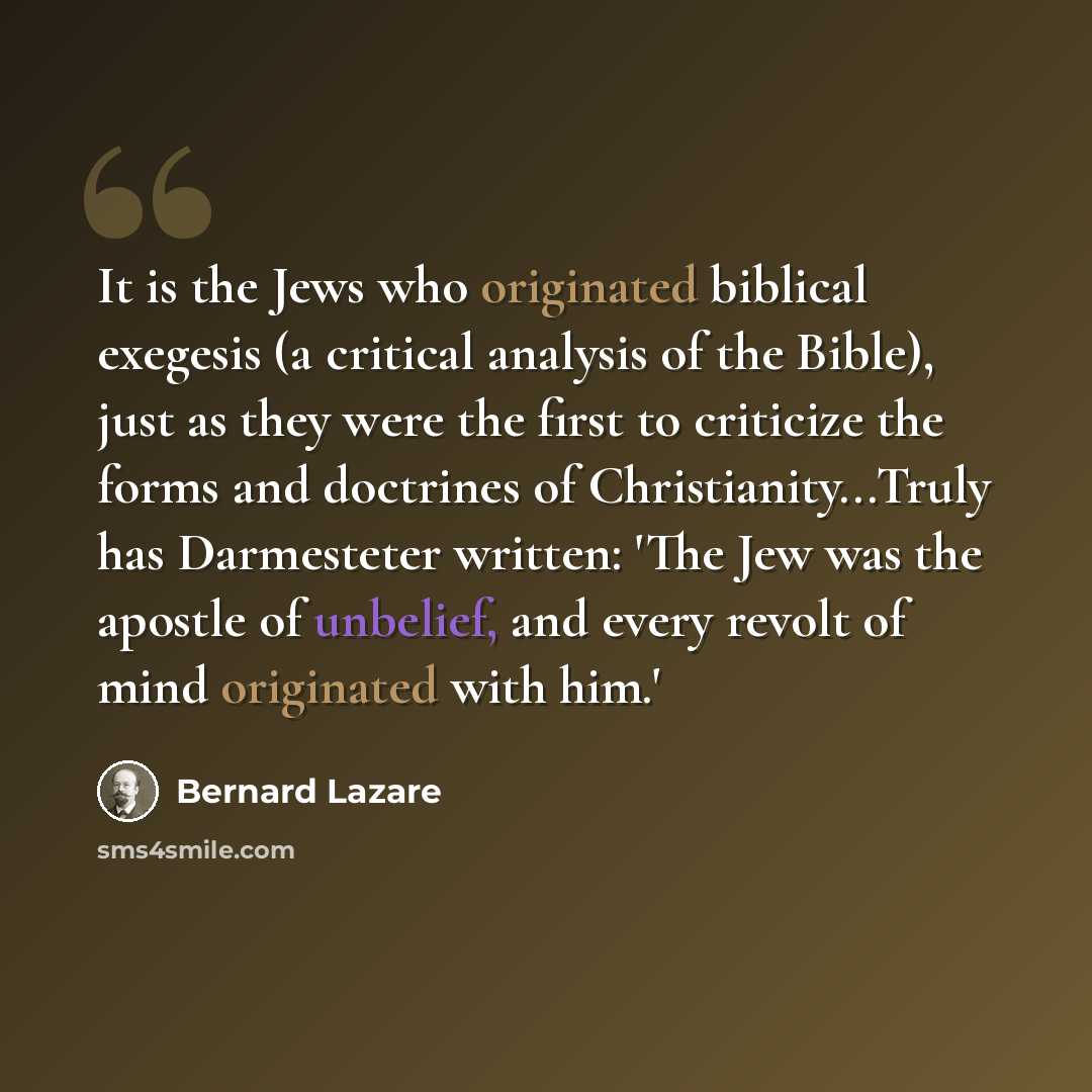 “It is the Jews who originated biblical exegesis (a critical analysis of the Bible), just as they were the first to criticize the forms and doctrines of Christianity...Truly has Darmesteter written: 'The Jew was the apostle of unbelief, and every revolt of mind originated with him.'” quote by Bernard Lazare