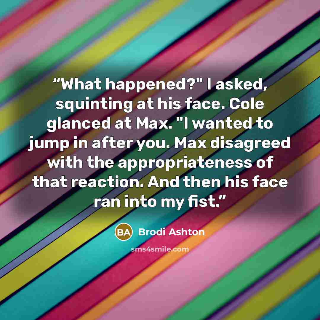 “What happened?" I asked, squinting at his face. Cole glanced at Max. "I wanted to jump in after you. Max disagreed with the appropriateness of that reaction. And then his face ran into my fist.” quote by Brodi Ashton