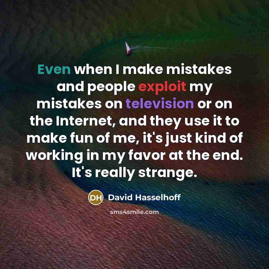 “Even when I make mistakes and people exploit my mistakes on television or on the Internet, and they use it to make fun of me, it's just kind of working in my favor at the end. It's really strange.” quote by David Hasselhoff