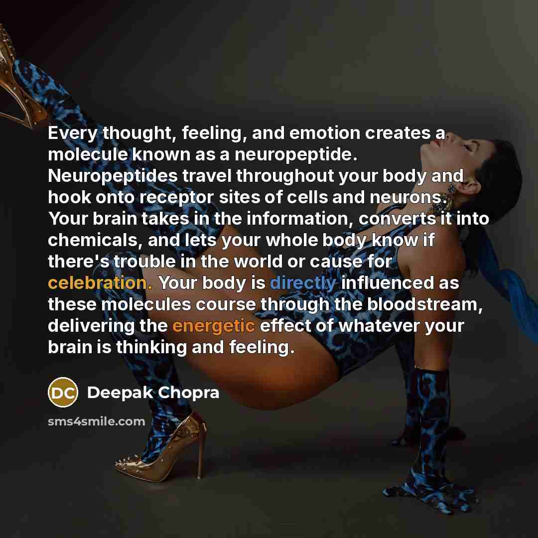“Every thought, feeling, and emotion creates a molecule known as a neuropeptide. Neuropeptides travel throughout your body and hook onto receptor sites of cells and neurons. Your brain takes in the information, converts it into chemicals, and lets your whole body know if there's trouble in the…” quote by Deepak Chopra