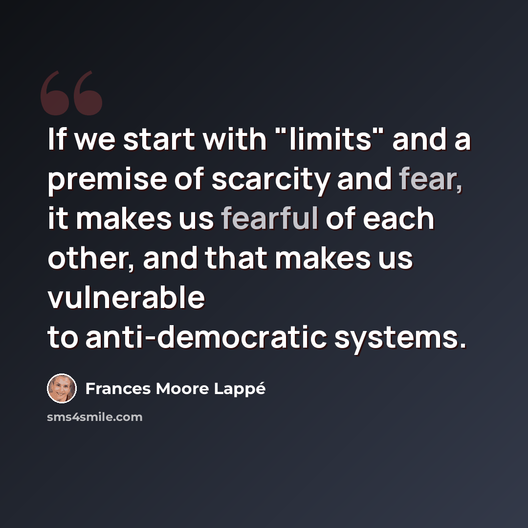 “If we start with "limits" and a premise of scarcity and fear, it makes us fearful of each other, and that makes us vulnerable to anti-democratic systems.” quote by Frances Moore Lappé