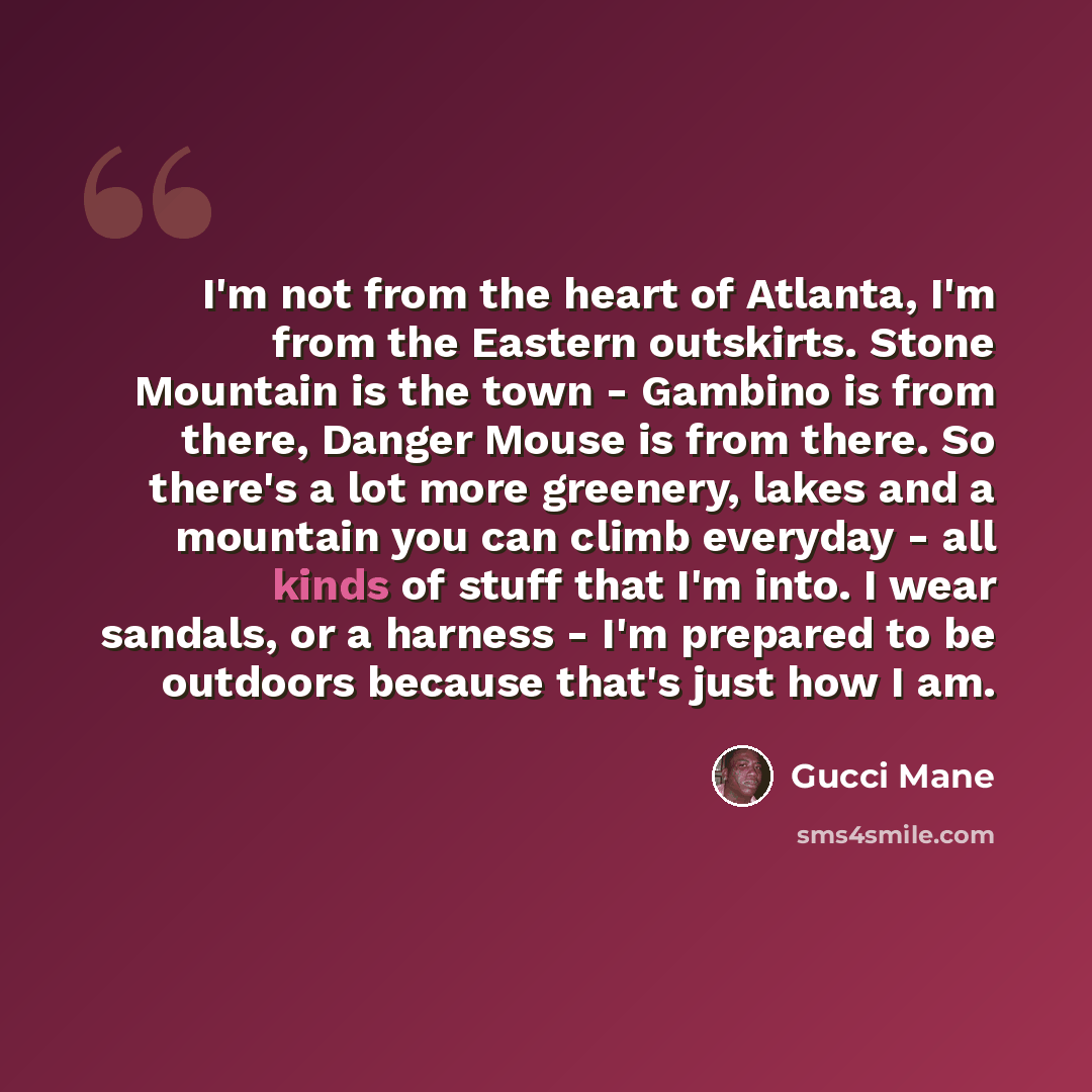 “I'm not from the heart of Atlanta, I'm from the Eastern outskirts. Stone Mountain is the town - Gambino is from there, Danger Mouse is from there. So there's a lot more greenery, lakes and a mountain you can climb everyday - all kinds of stuff that I'm into. I wear sandals, or a harness - I'm…” quote by Gucci Mane
