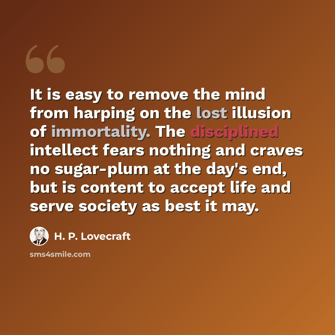 “It is easy to remove the mind from harping on the lost illusion of immortality. The disciplined intellect fears nothing and craves no sugar-plum at the day's end, but is content to accept life and serve society as best it may.” quote by H. P. Lovecraft