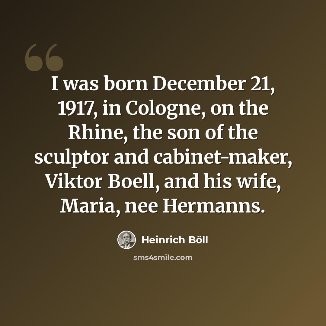 “I was born December 21, 1917, in Cologne, on the Rhine, the son of the sculptor and cabinet-maker, Viktor Boell, and his wife, Maria, nee Hermanns.” quote by Heinrich Boll
