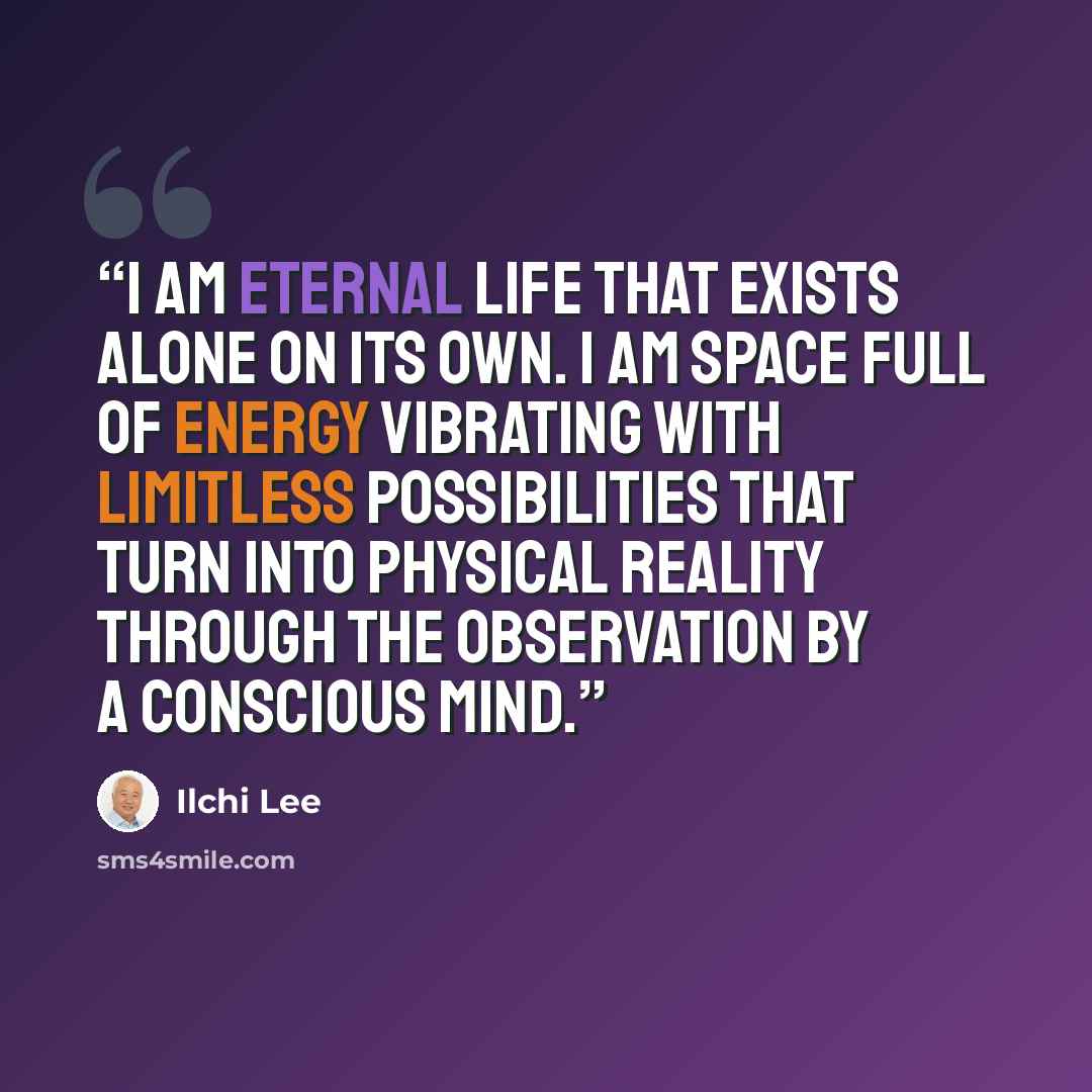 “I am eternal life that exists alone on its own. I am space full of energy vibrating with limitless possibilities that turn into physical reality through the observation by a conscious mind.” quote by Ilchi Lee