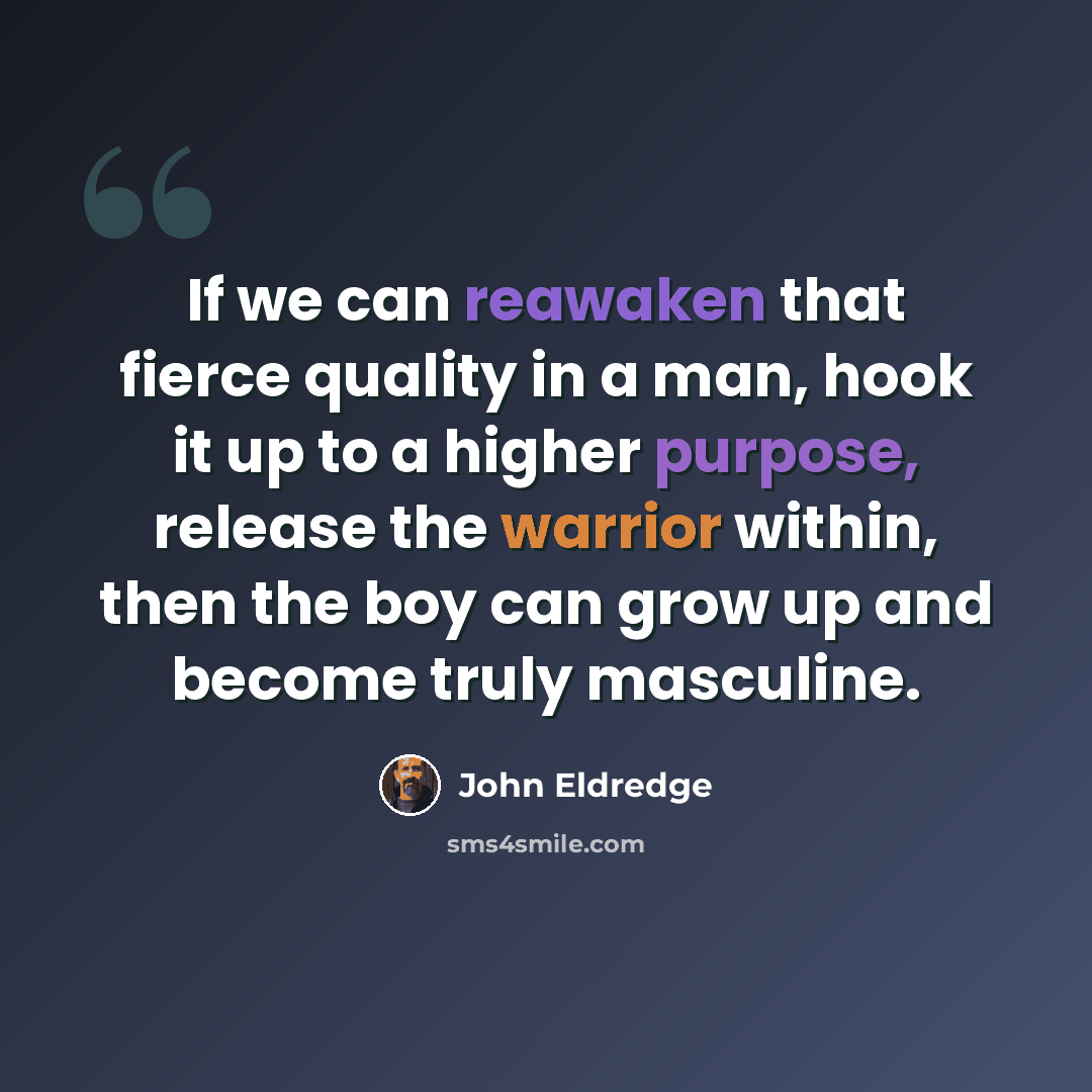 “If we can reawaken that fierce quality in a man, hook it up to a higher purpose, release the warrior within, then the boy can grow up and become truly masculine.” quote by John Eldredge