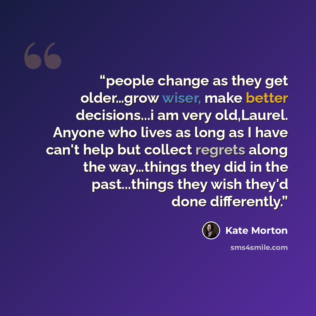 “people change as they get older…grow wiser, make better decisions...i am very old,Laurel. Anyone who lives as long as I have can't help but collect regrets along the way…things they did in the past...things they wish they'd done differently.” quote by Kate Morton