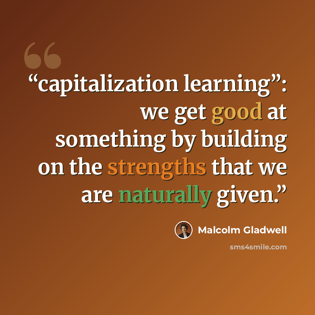 “capitalization learning”: we get good at something by building on the strengths that we are naturally given.” quote by Malcolm Gladwell