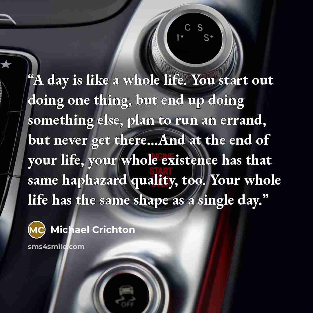 “A day is like a whole life. You start out doing one thing, but end up doing something else, plan to run an errand, but never get there...And at the end of your life, your whole existence has that same haphazard quality, too. Your whole life has the same shape as a single day.” quote by Michael Crichton