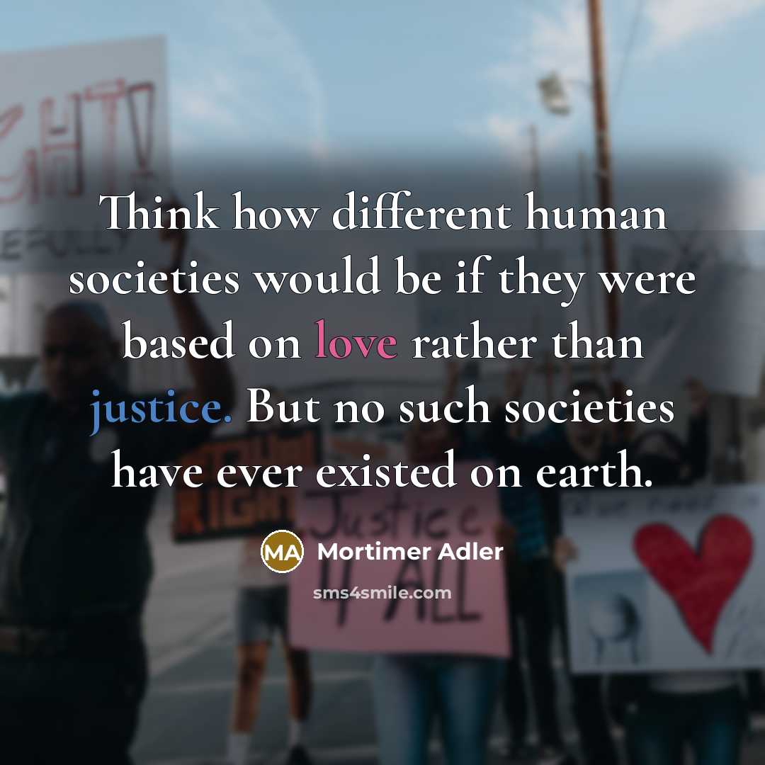 “Think how different human societies would be if they were based on love rather than justice. But no such societies have ever existed on earth.” quote by Mortimer Adler