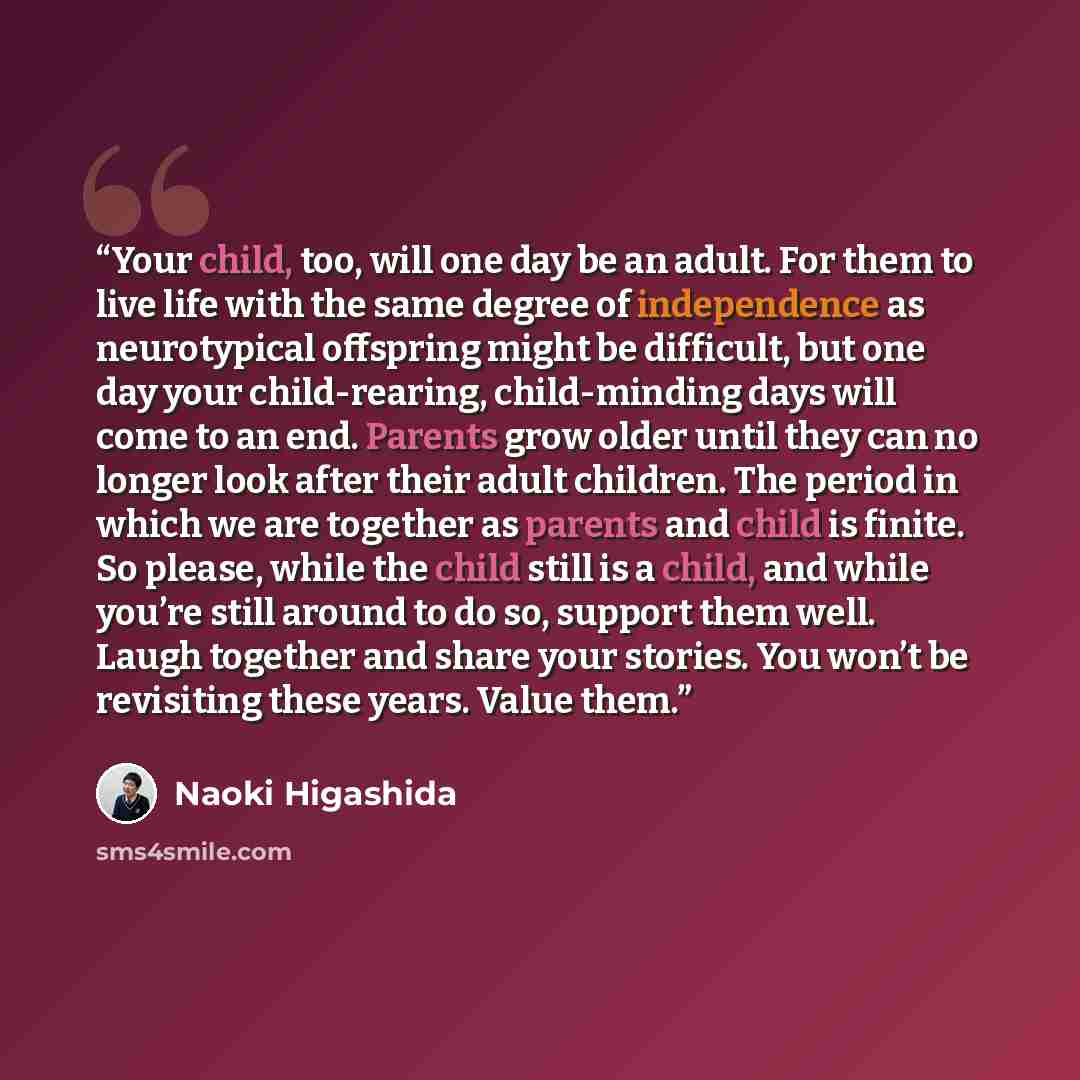 “Your child, too, will one day be an adult. For them to live life with the same degree of independence as neurotypical offspring might be difficult, but one day your child-rearing, child-minding days will come to an end. Parents grow older until they can no longer look after their adult children…” quote by Naoki Higashida