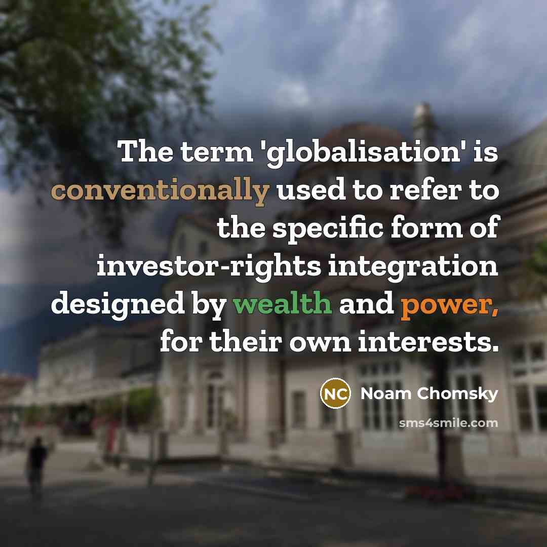 “The term 'globalisation' is conventionally used to refer to the specific form of investor-rights integration designed by wealth and power, for their own interests.” quote by Noam Chomsky