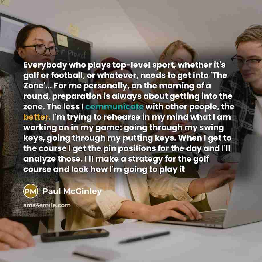 “Everybody who plays top-level sport, whether it's golf or football, or whatever, needs to get into 'The Zone'... For me personally, on the morning of a round, preparation is always about getting into the zone. The less I communicate with other people, the better. I'm trying to rehearse in my mind…” quote by Paul McGinley