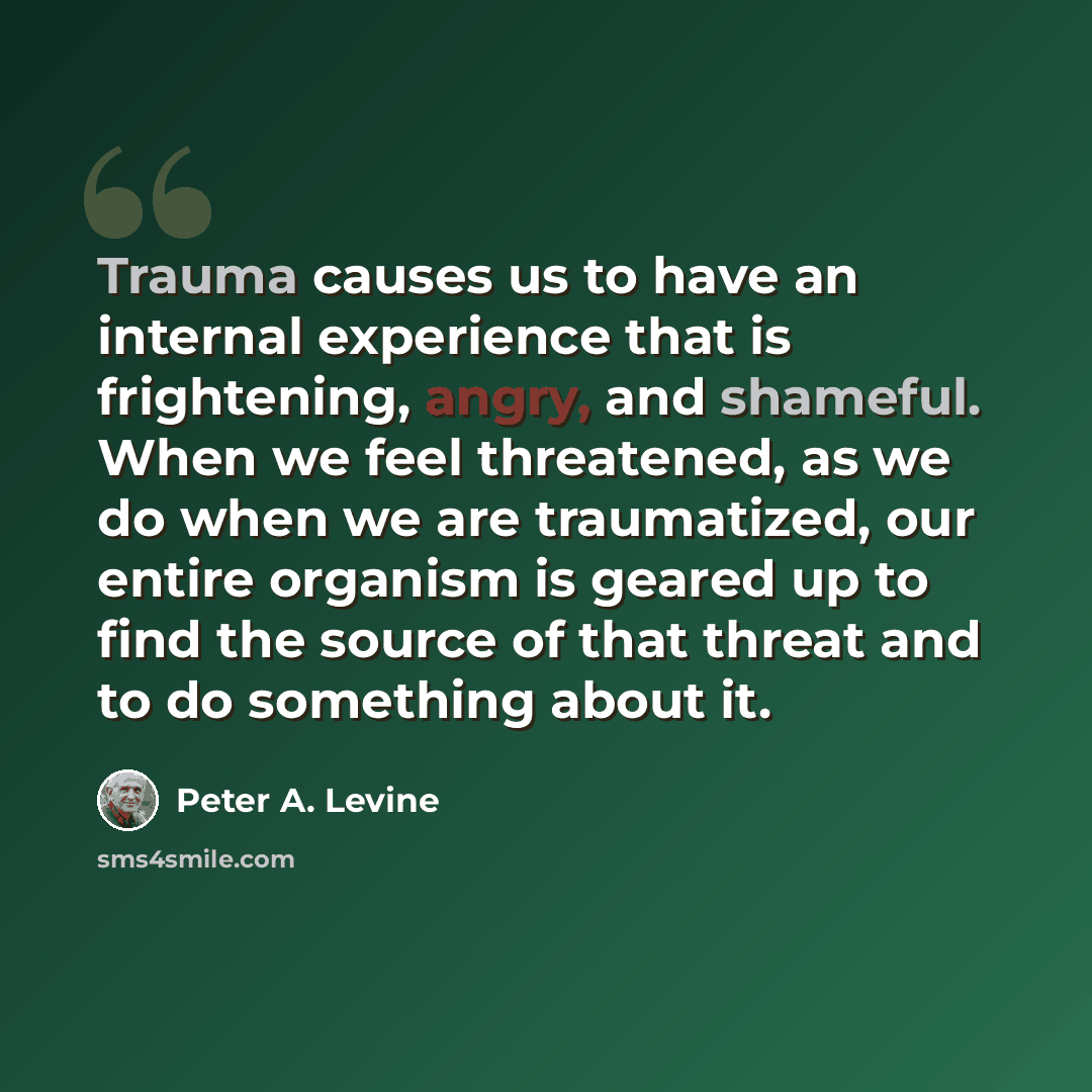 “Trauma causes us to have an internal experience that is frightening, angry, and shameful. When we feel threatened, as we do when we are traumatized, our entire organism is geared up to find the source of that threat and to do something about it.” quote by Peter A. Levine