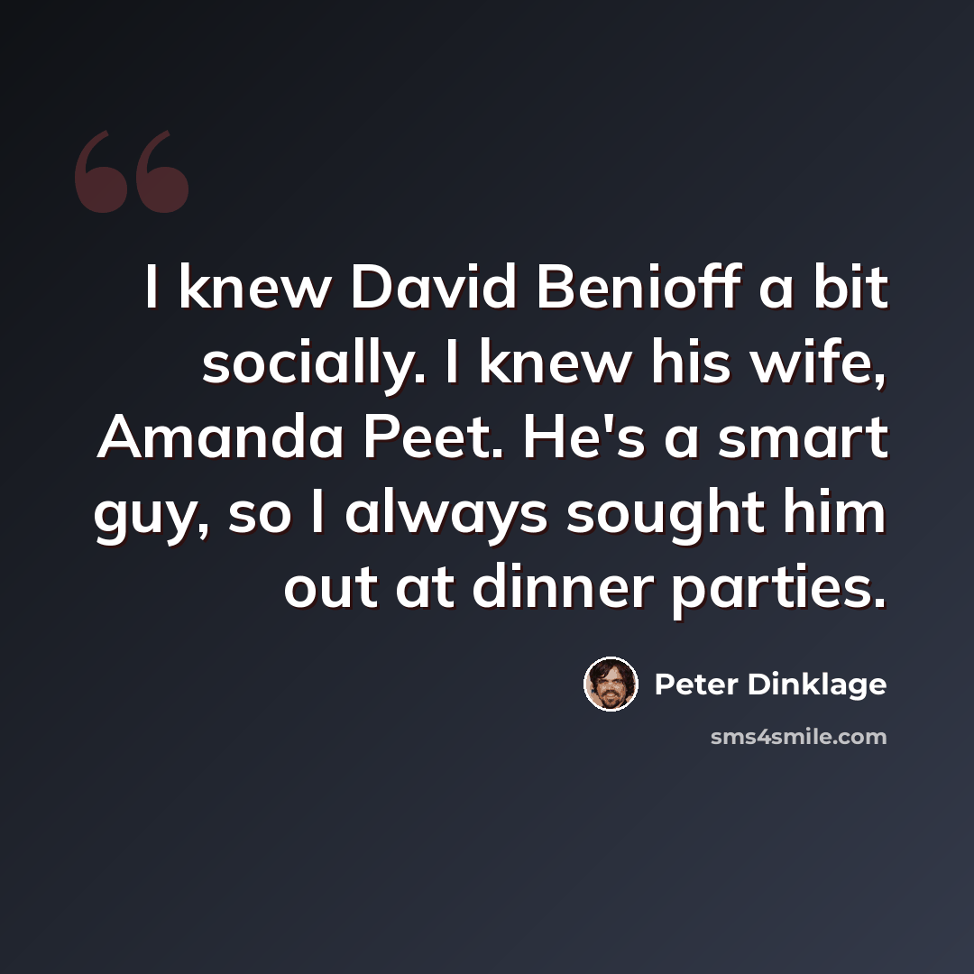 “I knew David Benioff a bit socially. I knew his wife, Amanda Peet. He's a smart guy, so I always sought him out at dinner parties.” quote by Peter Dinklage