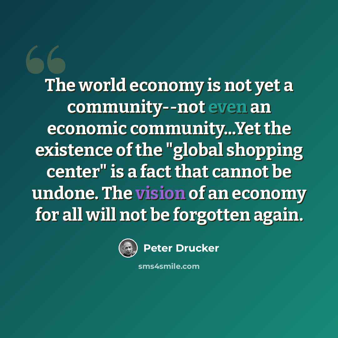 “The world economy is not yet a community--not even an economic community...Yet the existence of the "global shopping center" is a fact that cannot be undone. The vision of an economy for all will not be forgotten again.” quote by Peter Drucker