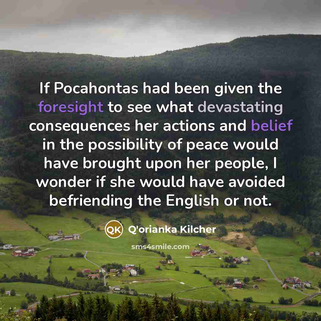“If Pocahontas had been given the foresight to see what devastating consequences her actions and belief in the possibility of peace would have brought upon her people, I wonder if she would have avoided befriending the English or not.” quote by Q'orianka Kilcher