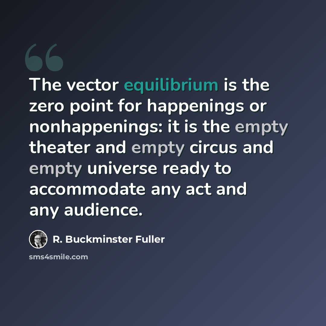 “The vector equilibrium is the zero point for happenings or nonhappenings: it is the empty theater and empty circus and empty universe ready to accommodate any act and any audience.” quote by R. Buckminster Fuller