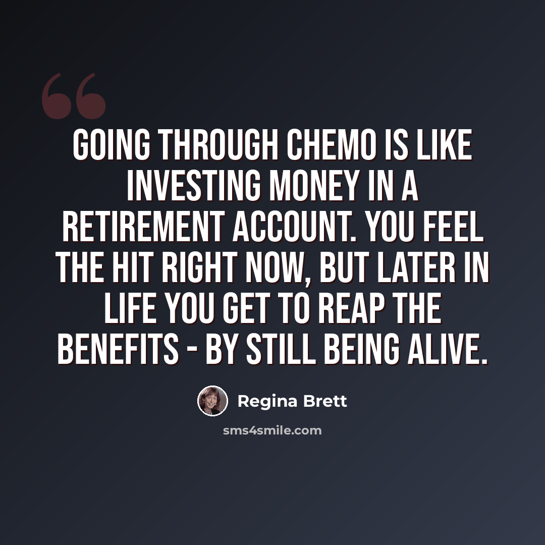 “Going through chemo is like investing money in a retirement account. You feel the hit right now, but later in life you get to reap the benefits - by still being alive.” quote by Regina Brett
