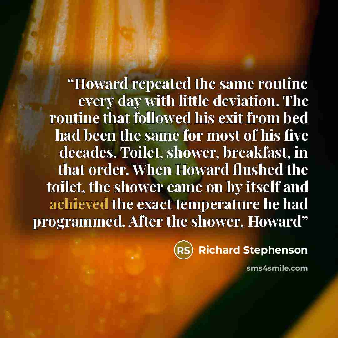 “Howard repeated the same routine every day with little deviation. The routine that followed his exit from bed had been the same for most of his five decades. Toilet, shower, breakfast, in that order. When Howard flushed the toilet, the shower came on by itself and achieved the exact temperature he…” quote by Richard Stephenson