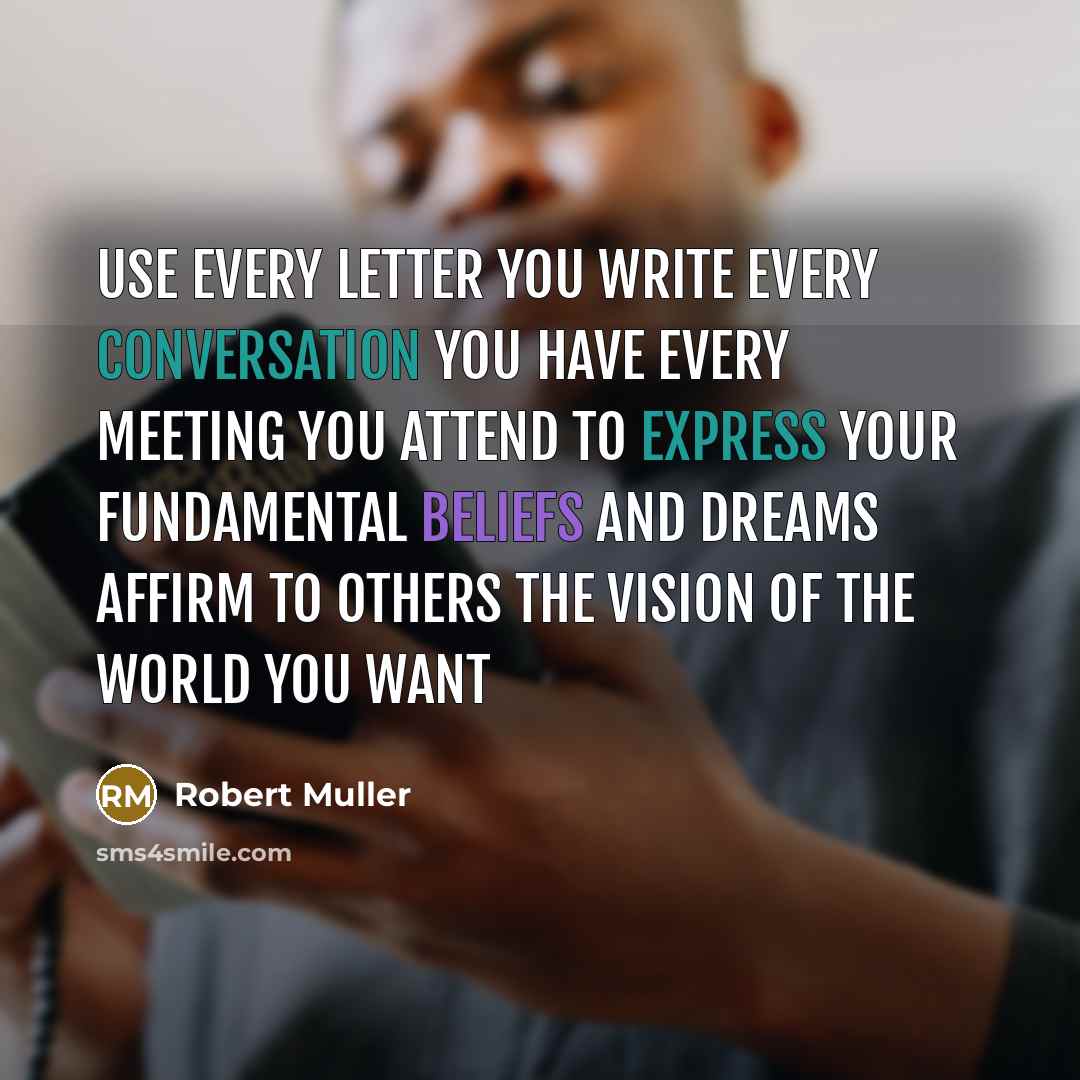 “Use every letter you write Every conversation you have Every meeting you attend To express your fundamental beliefs and dreams Affirm to others the vision of the world you want” quote by Robert Muller
