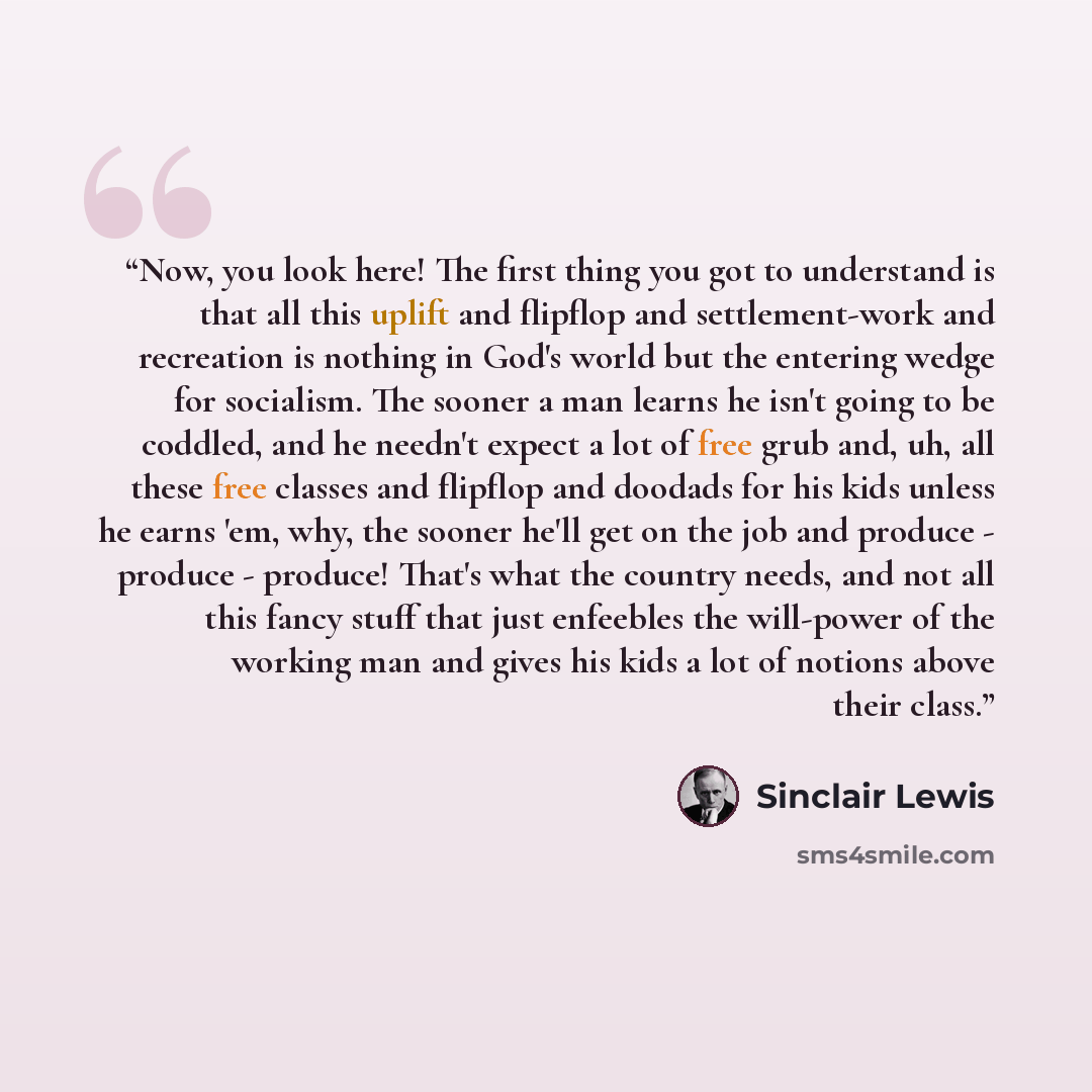 “Now, you look here! The first thing you got to understand is that all this uplift and flipflop and settlement-work and recreation is nothing in God's world but the entering wedge for socialism. The sooner a man learns he isn't going to be coddled, and he needn't expect a lot of free grub and, uh…” quote by Sinclair Lewis