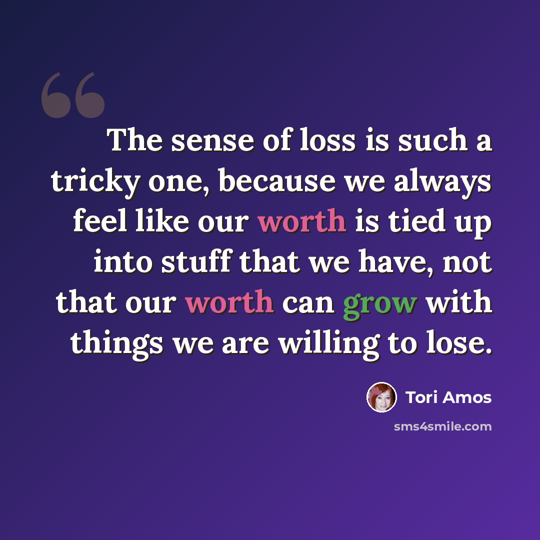 “The sense of loss is such a tricky one, because we always feel like our worth is tied up into stuff that we have, not that our worth can grow with things we are willing to lose.” quote by Tori Amos