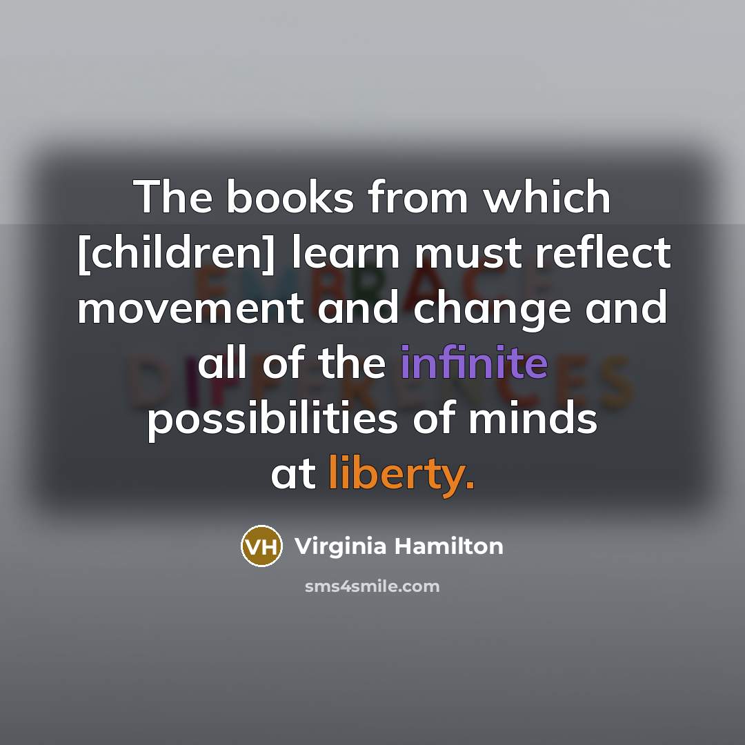 “The books from which [children] learn must reflect movement and change and all of the infinite possibilities of minds at liberty.” quote by Virginia Hamilton