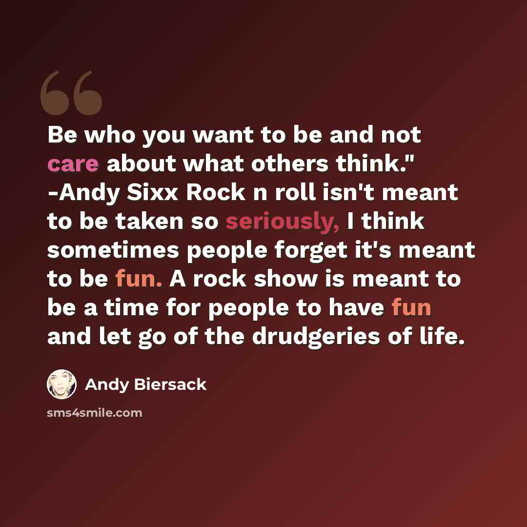 “Be who you want to be and not care about what others think." -Andy Sixx Rock n roll isn't meant to be taken so seriously, I think sometimes people forget it's meant to be fun. A rock show is meant to be a time for people to have fun and let go of the drudgeries of life.” quote by Andy Biersack