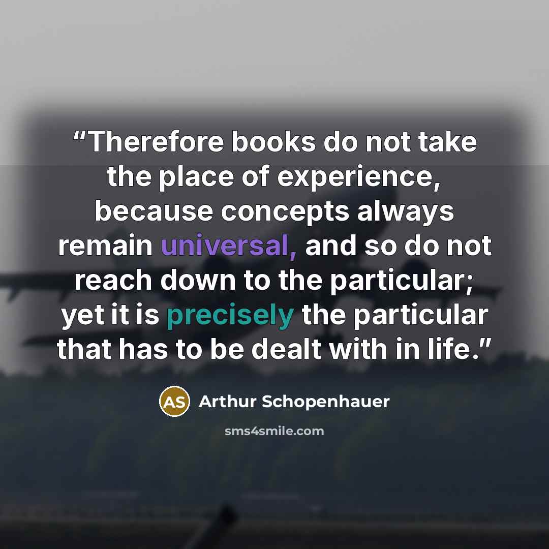 “Therefore books do not take the place of experience, because concepts always remain universal, and so do not reach down to the particular; yet it is precisely the particular that has to be dealt with in life.” quote by Arthur Schopenhauer