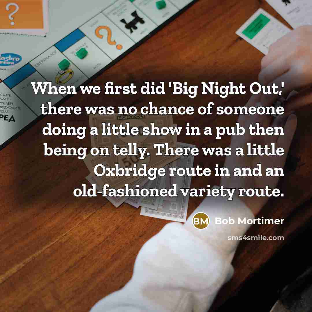 “When we first did 'Big Night Out,' there was no chance of someone doing a little show in a pub then being on telly. There was a little Oxbridge route in and an old-fashioned variety route.” quote by Bob Mortimer
