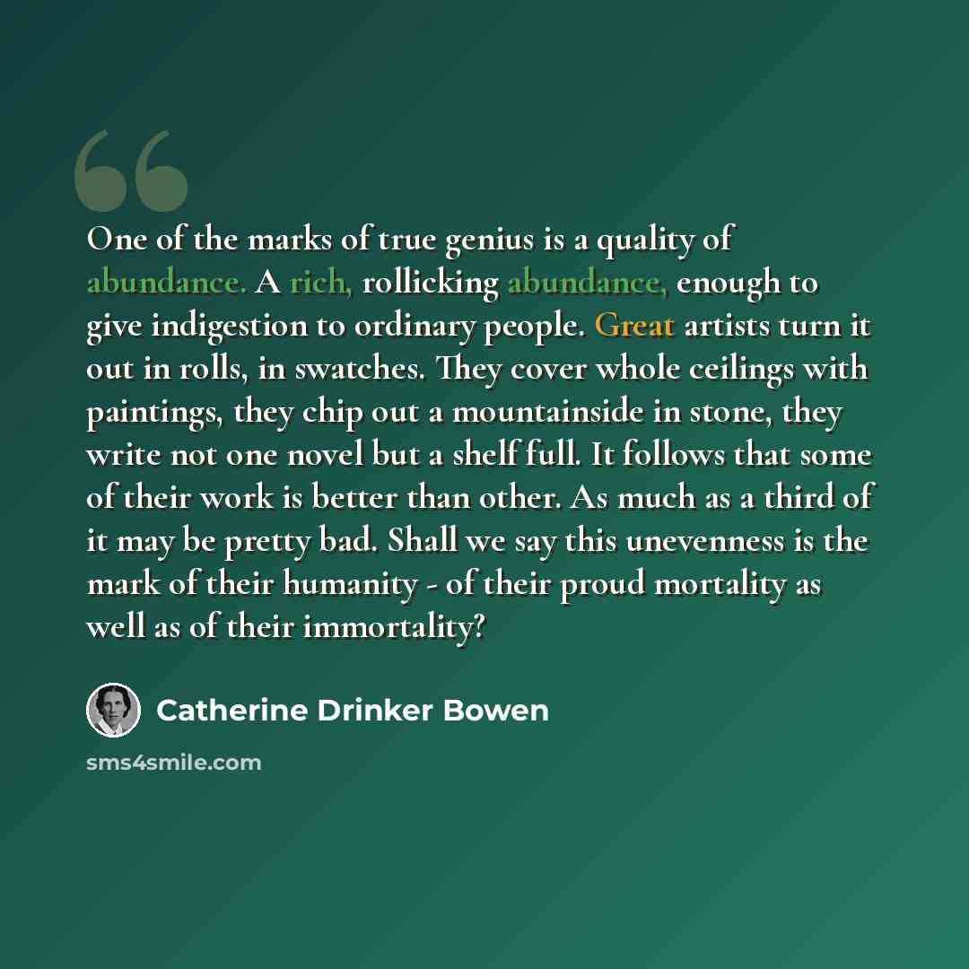 “One of the marks of true genius is a quality of abundance. A rich, rollicking abundance, enough to give indigestion to ordinary people. Great artists turn it out in rolls, in swatches. They cover whole ceilings with paintings, they chip out a mountainside in stone, they write not one novel but a…” quote by Catherine Drinker Bowen