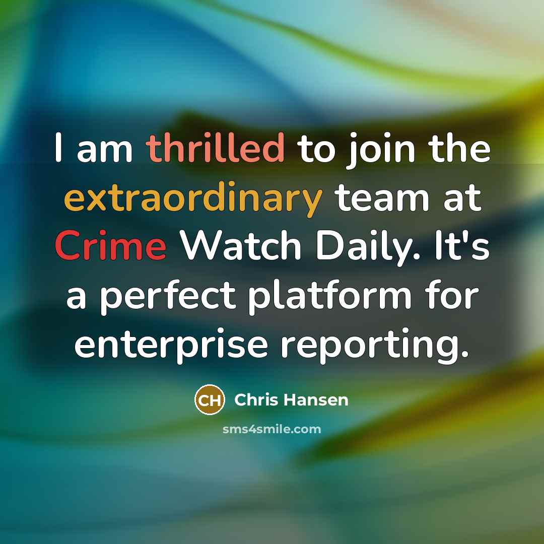 “I am thrilled to join the extraordinary team at Crime Watch Daily. It's a perfect platform for enterprise reporting.” quote by Chris Hansen