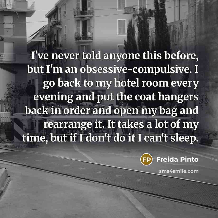 “I've never told anyone this before, but I'm an obsessive-compulsive. I go back to my hotel room every evening and put the coat hangers back in order and open my bag and rearrange it. It takes a lot of my time, but if I don't do it I can't sleep.” quote by Freida Pinto