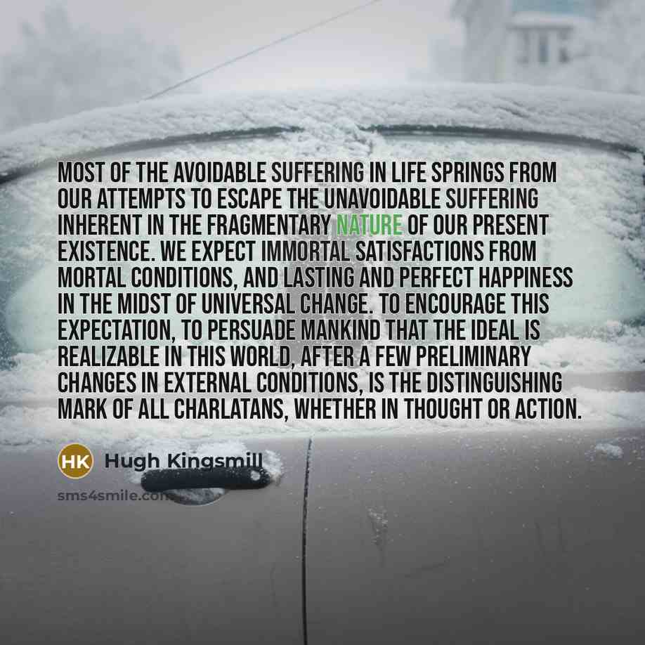 “Most of the avoidable suffering in life springs from our attempts to escape the unavoidable suffering inherent in the fragmentary nature of our present existence. We expect immortal satisfactions from mortal conditions, and lasting and perfect happiness in the midst of universal change. To…” quote by Hugh Kingsmill