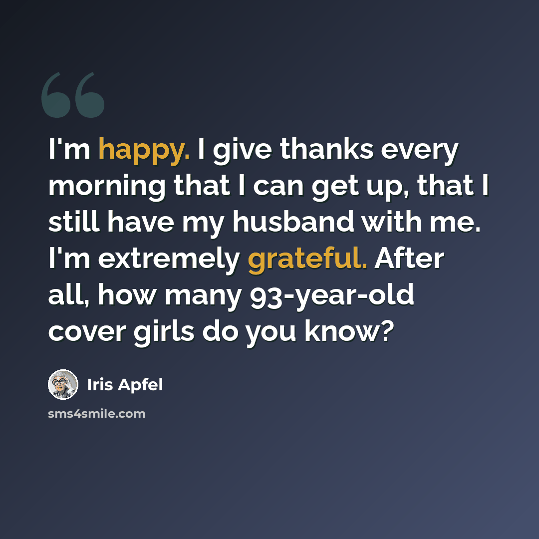 “I'm happy. I give thanks every morning that I can get up, that I still have my husband with me. I'm extremely grateful. After all, how many 93-year-old cover girls do you know?” quote by Iris Apfel