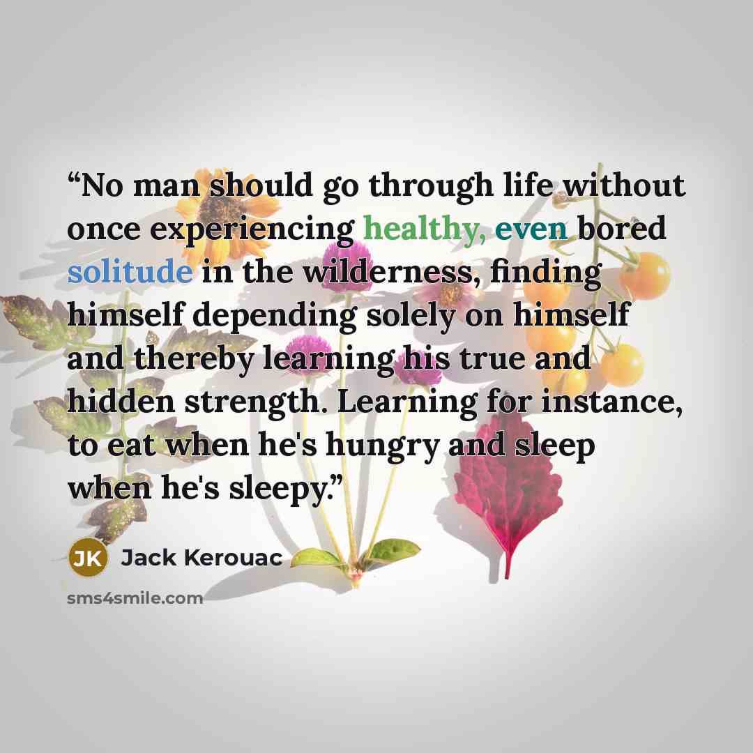 “No man should go through life without once experiencing healthy, even bored solitude in the wilderness, finding himself depending solely on himself and thereby learning his true and hidden strength. Learning for instance, to eat when he's hungry and sleep when he's sleepy.” quote by Jack Kerouac
