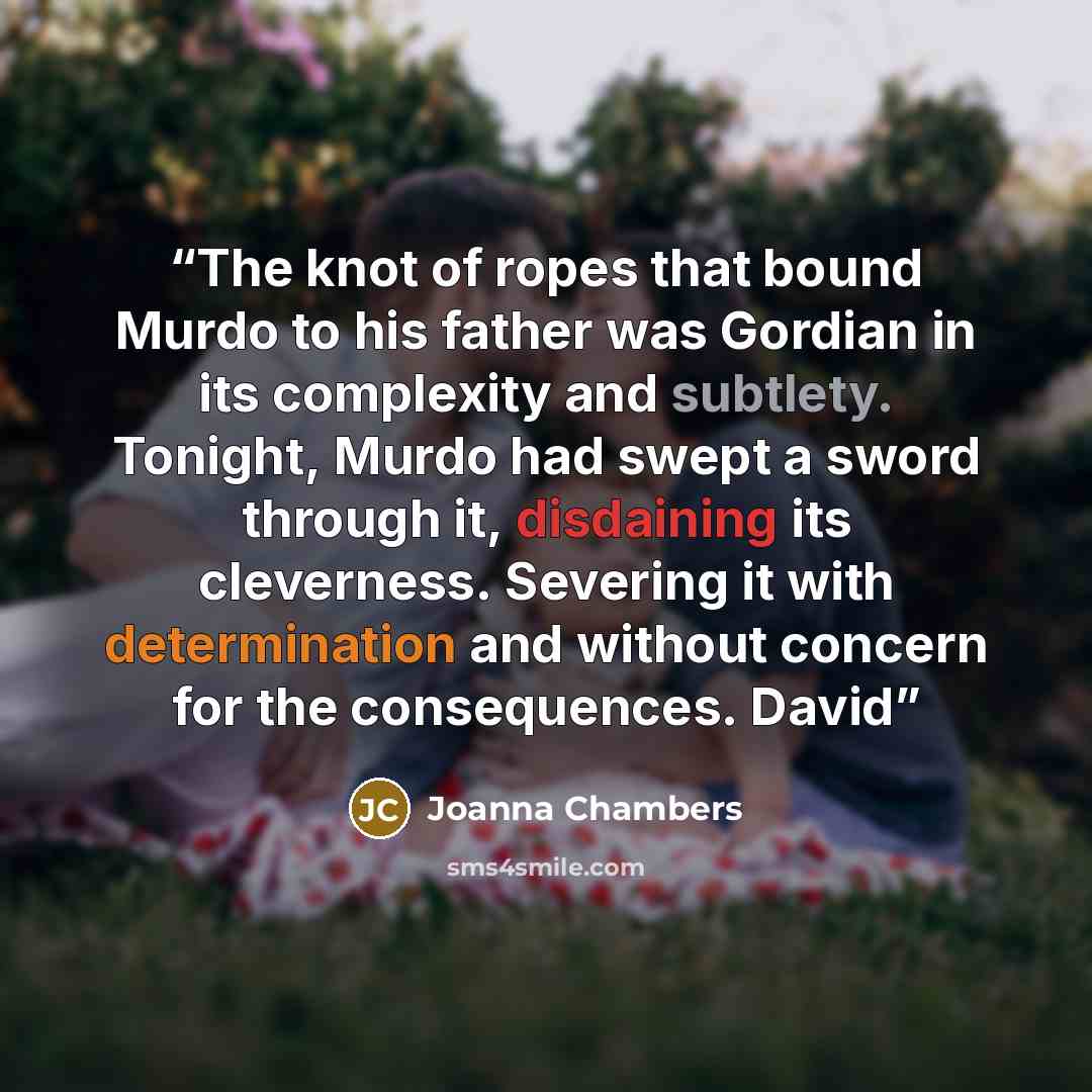 “The knot of ropes that bound Murdo to his father was Gordian in its complexity and subtlety. Tonight, Murdo had swept a sword through it, disdaining its cleverness. Severing it with determination and without concern for the consequences. David” quote by Joanna Chambers