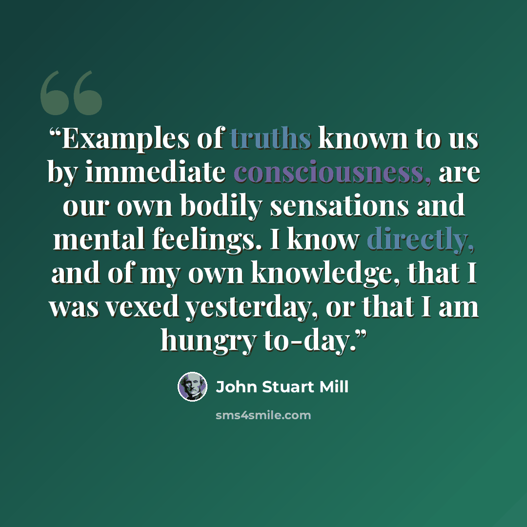 “Examples of truths known to us by immediate consciousness, are our own bodily sensations and mental feelings. I know directly, and of my own knowledge, that I was vexed yesterday, or that I am hungry to-day.” quote by John Stuart Mill