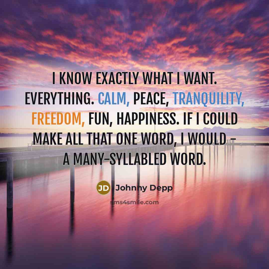 “I know exactly what I want. Everything. Calm, peace, tranquility, freedom, fun, happiness. If I could make all that one word, I would - a many-syllabled word.” quote by Johnny Depp